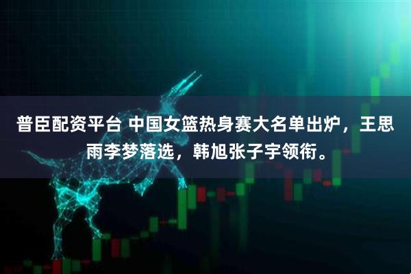 普臣配资平台 中国女篮热身赛大名单出炉，王思雨李梦落选，韩旭张子宇领衔。