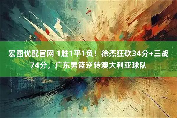 宏图优配官网 1胜1平1负！徐杰狂砍34分+三战74分，广东男篮逆转澳大利亚球队