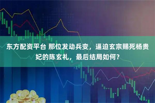 东方配资平台 那位发动兵变，逼迫玄宗赐死杨贵妃的陈玄礼，最后结局如何？