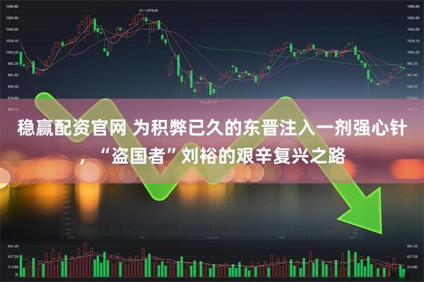 稳赢配资官网 为积弊已久的东晋注入一剂强心针，“盗国者”刘裕的艰辛复兴之路
