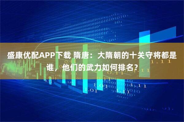 盛康优配APP下载 隋唐：大隋朝的十关守将都是谁，他们的武力如何排名？