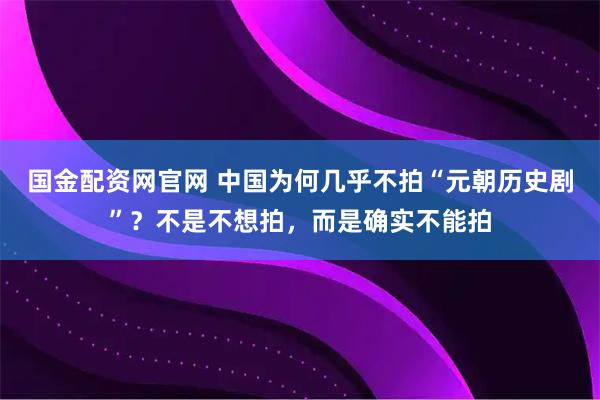 国金配资网官网 中国为何几乎不拍“元朝历史剧”？不是不想拍，而是确实不能拍