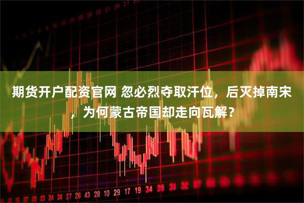 期货开户配资官网 忽必烈夺取汗位，后灭掉南宋，为何蒙古帝国却走向瓦解？