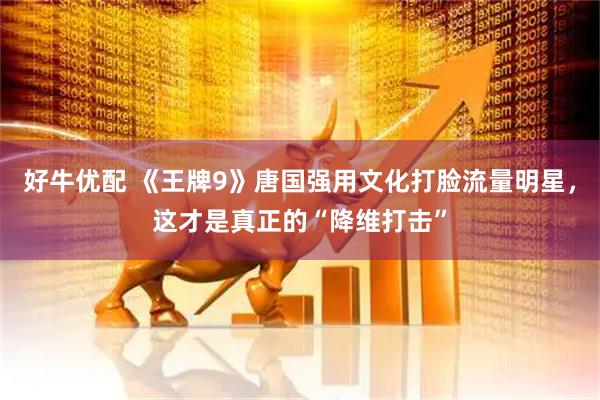 好牛优配 《王牌9》唐国强用文化打脸流量明星，这才是真正的“降维打击”