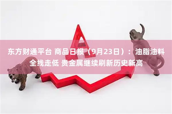 东方财通平台 商品日报（9月23日）：油脂油料全线走低 贵金属继续刷新历史新高