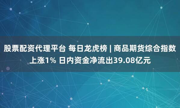 股票配资代理平台 每日龙虎榜 | 商品期货综合指数上涨1% 日内资金净流出39.08亿元