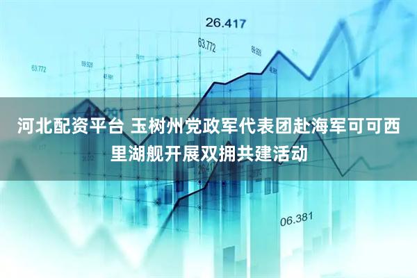 河北配资平台 玉树州党政军代表团赴海军可可西里湖舰开展双拥共建活动