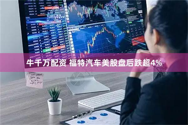 牛千万配资 福特汽车美股盘后跌超4%