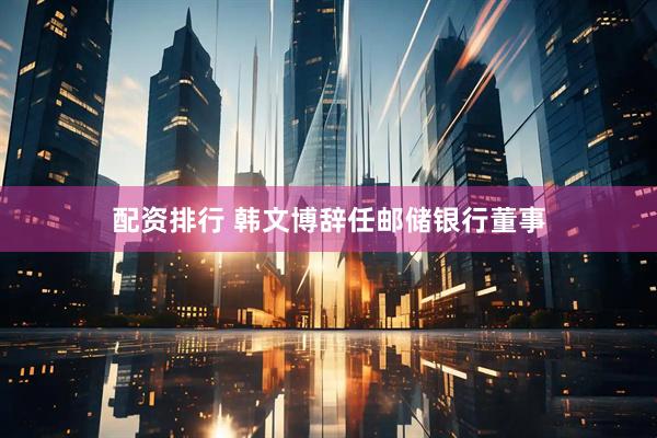 配资排行 韩文博辞任邮储银行董事