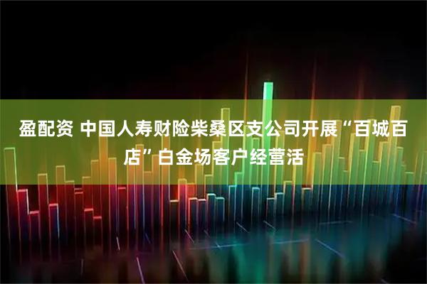 盈配资 中国人寿财险柴桑区支公司开展“百城百店”白金场客户经营活