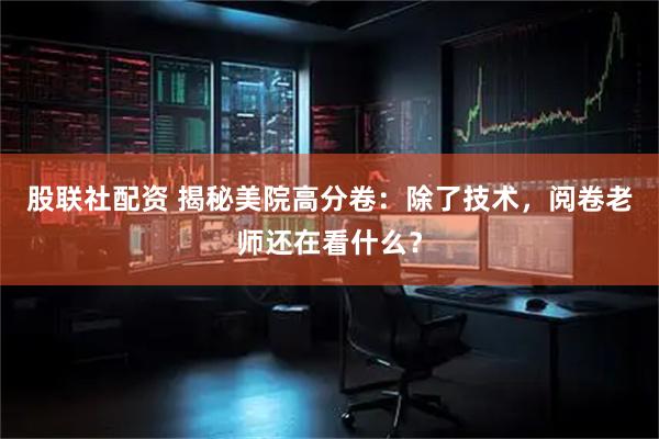股联社配资 揭秘美院高分卷：除了技术，阅卷老师还在看什么？