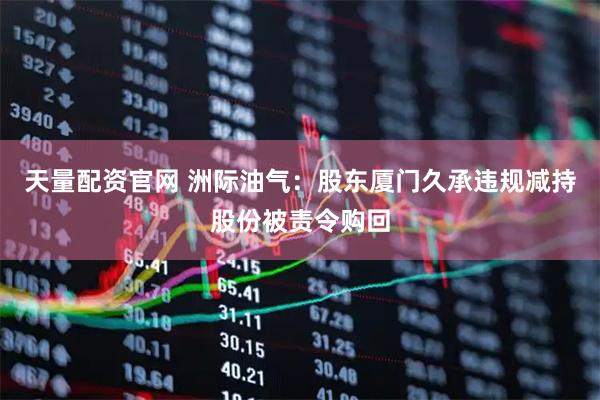 天量配资官网 洲际油气：股东厦门久承违规减持股份被责令购回
