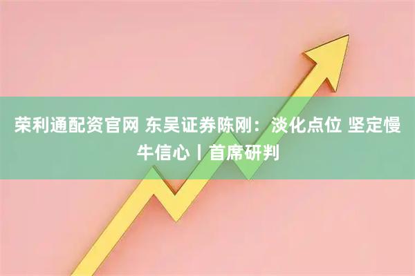 荣利通配资官网 东吴证券陈刚：淡化点位 坚定慢牛信心丨首席研判