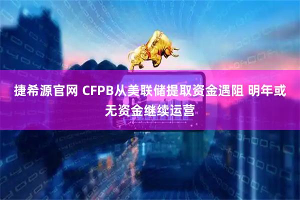 捷希源官网 CFPB从美联储提取资金遇阻 明年或无资金继续运营