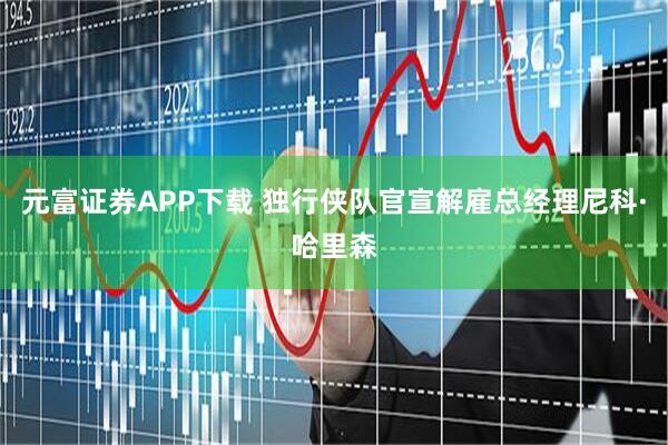 元富证券APP下载 独行侠队官宣解雇总经理尼科·哈里森