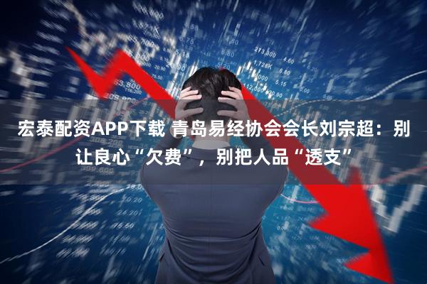宏泰配资APP下载 青岛易经协会会长刘宗超：别让良心“欠费”，别把人品“透支”
