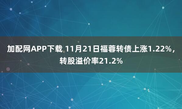 加配网APP下载 11月21日福蓉转债上涨1.22%，转股溢价率21.2%