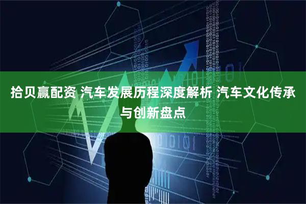 拾贝赢配资 汽车发展历程深度解析 汽车文化传承与创新盘点