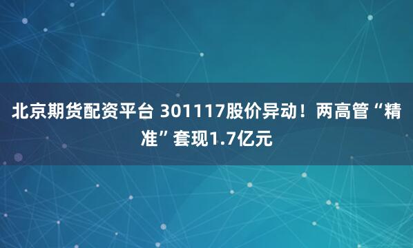 北京期货配资平台 301117股价异动！两高管“精准”套现1.7亿元