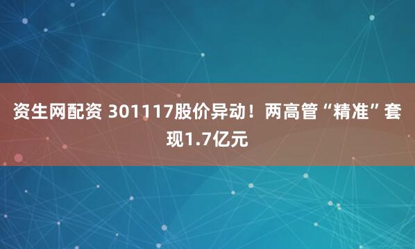 资生网配资 301117股价异动！两高管“精准”套现1.7亿元