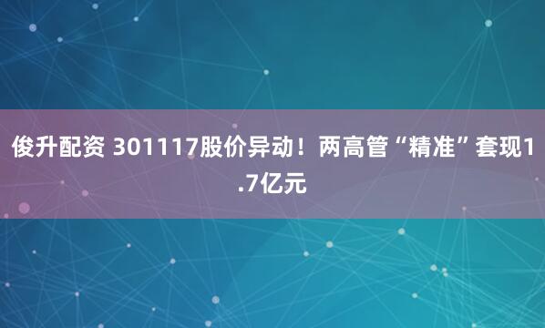 俊升配资 301117股价异动！两高管“精准”套现1.7亿元