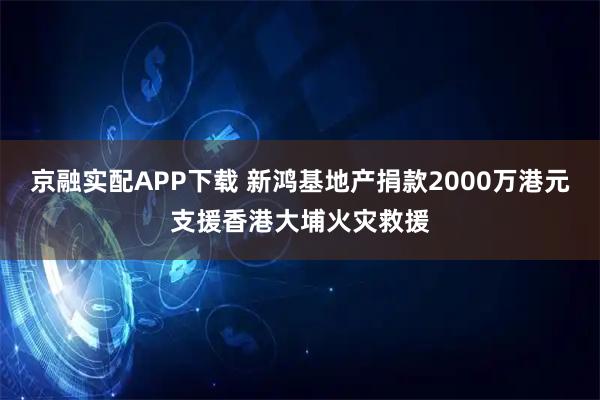 京融实配APP下载 新鸿基地产捐款2000万港元支援香港大埔火灾救援
