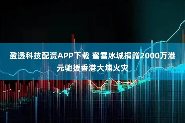 盈透科技配资APP下载 蜜雪冰城捐赠2000万港元驰援香港大埔火灾