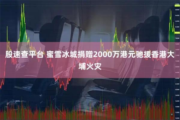 股速查平台 蜜雪冰城捐赠2000万港元驰援香港大埔火灾