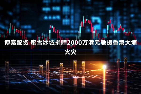 博泰配资 蜜雪冰城捐赠2000万港元驰援香港大埔火灾