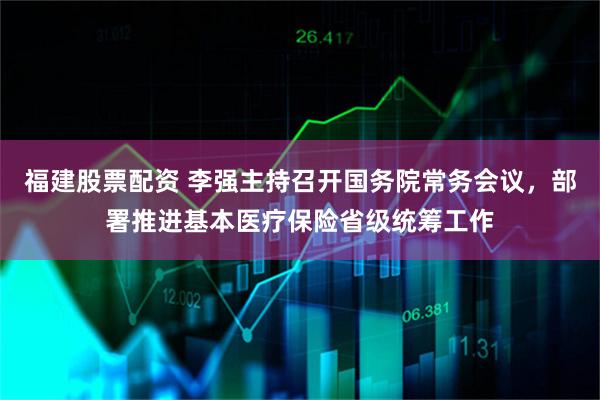 福建股票配资 李强主持召开国务院常务会议，部署推进基本医疗保险省级统筹工作