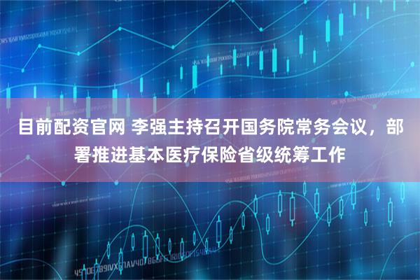 目前配资官网 李强主持召开国务院常务会议，部署推进基本医疗保险省级统筹工作