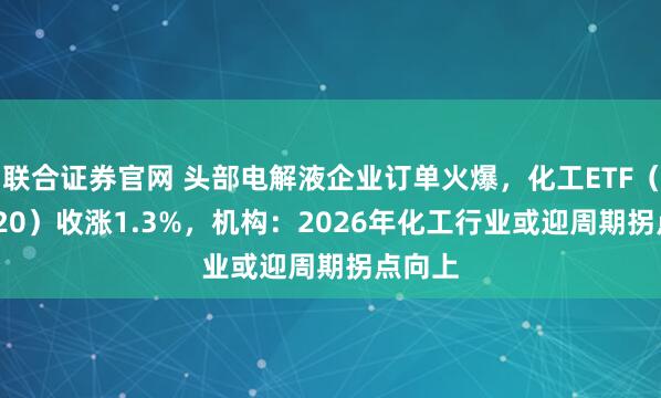 联合证券官网 头部电解液企业订单火爆，化工ETF（516020）收涨1.3%，机构：2026年化工行业或迎周期拐点向上