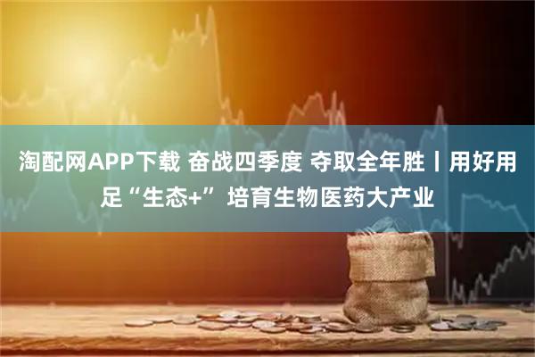 淘配网APP下载 奋战四季度 夺取全年胜丨用好用足“生态+” 培育生物医药大产业