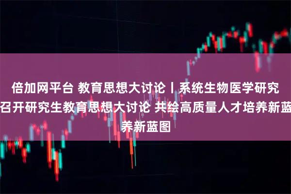 倍加网平台 教育思想大讨论丨系统生物医学研究院召开研究生教育思想大讨论 共绘高质量人才培养新蓝图