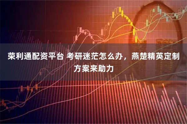 荣利通配资平台 考研迷茫怎么办，燕楚精英定制方案来助力