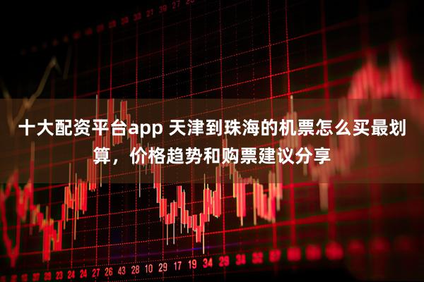 十大配资平台app 天津到珠海的机票怎么买最划算，价格趋势和购票建议分享