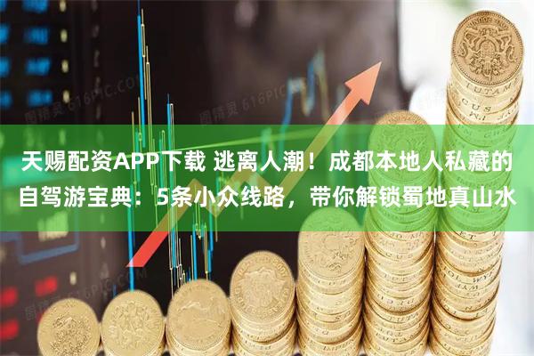 天赐配资APP下载 逃离人潮！成都本地人私藏的自驾游宝典：5条小众线路，带你解锁蜀地真山水