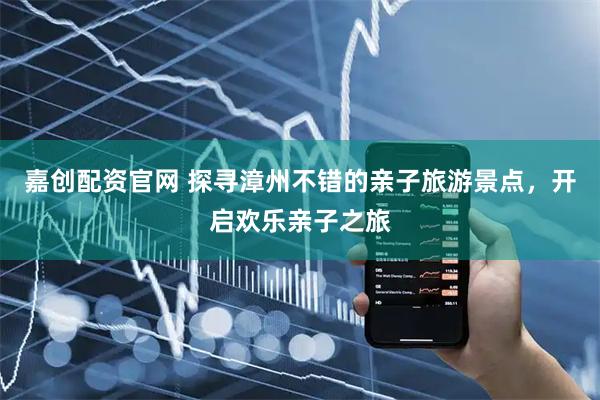 嘉创配资官网 探寻漳州不错的亲子旅游景点，开启欢乐亲子之旅