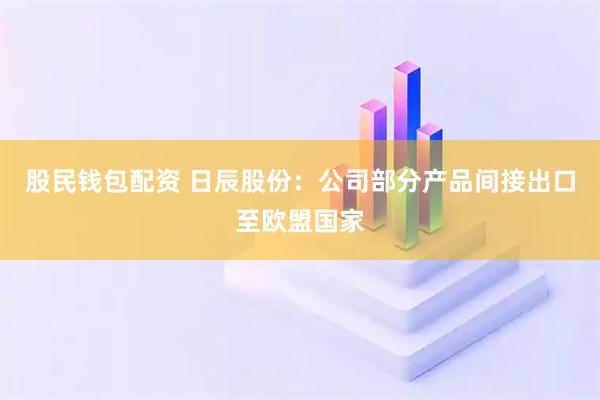 股民钱包配资 日辰股份：公司部分产品间接出口至欧盟国家