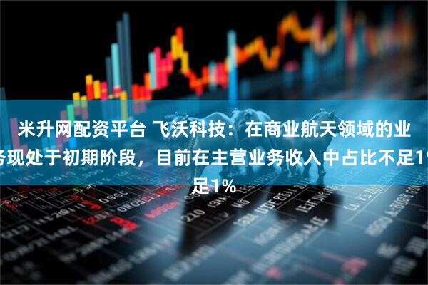 米升网配资平台 飞沃科技：在商业航天领域的业务现处于初期阶段，目前在主营业务收入中占比不足1%