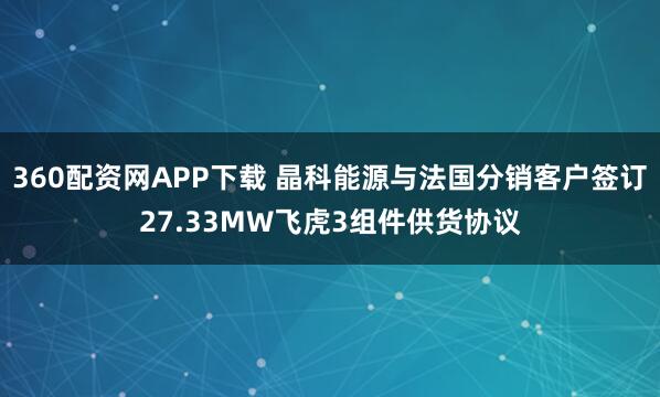 360配资网APP下载 晶科能源与法国分销客户签订27.33MW飞虎3组件供货协议