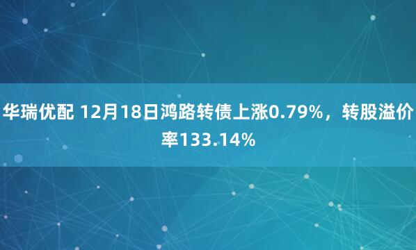 华瑞优配 12月18日鸿路转债上涨0.79%，转股溢价率133.14%