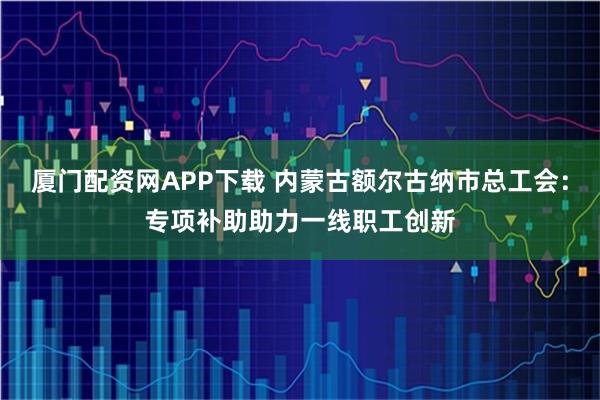 厦门配资网APP下载 内蒙古额尔古纳市总工会：专项补助助力一线职工创新