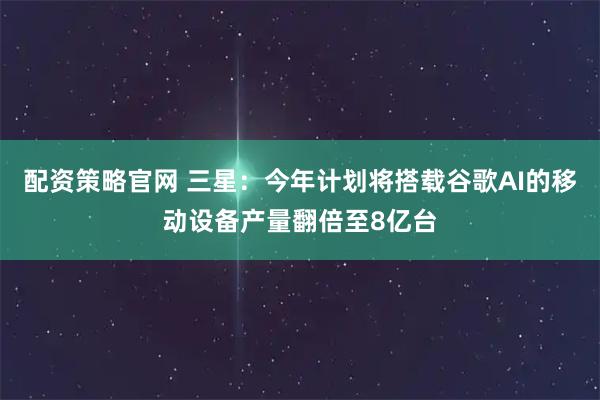 配资策略官网 三星：今年计划将搭载谷歌AI的移动设备产量翻倍至8亿台
