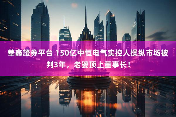 華鑫證券平台 150亿中恒电气实控人操纵市场被判3年，老婆顶上董事长！