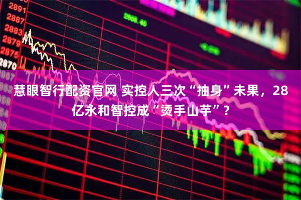 慧眼智行配资官网 实控人三次“抽身”未果，28亿永和智控成“烫手山芋”？