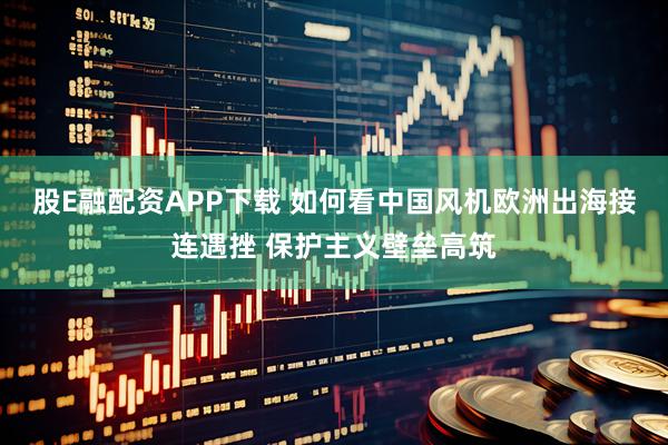 股E融配资APP下载 如何看中国风机欧洲出海接连遇挫 保护主义壁垒高筑