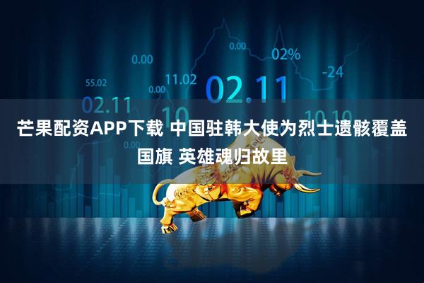 芒果配资APP下载 中国驻韩大使为烈士遗骸覆盖国旗 英雄魂归故里