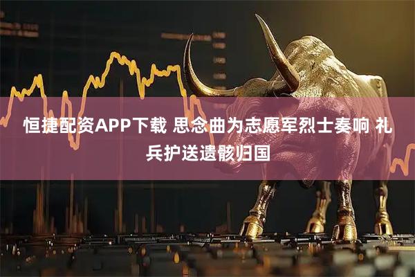 恒捷配资APP下载 思念曲为志愿军烈士奏响 礼兵护送遗骸归国