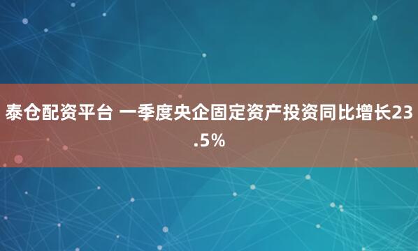 泰仓配资平台 一季度央企固定资产投资同比增长23.5%